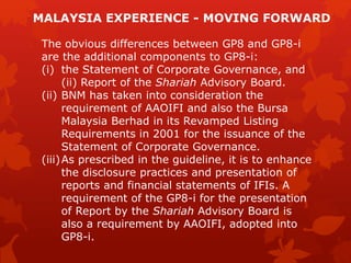 The obvious differences between GP8 and GP8-i
are the additional components to GP8-i:
(i) the Statement of Corporate Governance, and
(ii) Report of the Shariah Advisory Board.
(ii) BNM has taken into consideration the
requirement of AAOIFI and also the Bursa
Malaysia Berhad in its Revamped Listing
Requirements in 2001 for the issuance of the
Statement of Corporate Governance.
(iii)As prescribed in the guideline, it is to enhance
the disclosure practices and presentation of
reports and financial statements of IFIs. A
requirement of the GP8-i for the presentation
of Report by the Shariah Advisory Board is
also a requirement by AAOIFI, adopted into
GP8-i.
MALAYSIA EXPERIENCE - MOVING FORWARD
 