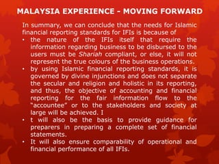 In summary, we can conclude that the needs for Islamic
financial reporting standards for IFIs is because of
• the nature of the IFIs itself that require the
information regarding business to be disbursed to the
users must be Shariah compliant, or else, it will not
represent the true colours of the business operations.
• by using Islamic financial reporting standards, it is
governed by divine injunctions and does not separate
the secular and religion and holistic in its reporting,
and thus, the objective of accounting and financial
reporting for the fair information flow to the
“accountee” or to the stakeholders and society at
large will be achieved. I
• t will also be the basis to provide guidance for
preparers in preparing a complete set of financial
statements.
• It will also ensure comparability of operational and
financial performance of all IFIs.
MALAYSIA EXPERIENCE - MOVING FORWARD
 