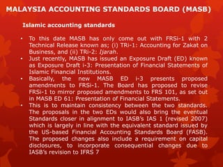 Islamic accounting standards
• To this date MASB has only come out with FRSi-1 with 2
Technical Release known as; (i) TRi-1: Accounting for Zakat on
Business, and (ii) TRi-2: Ijarah.
• Just recently, MASB has issued an Exposure Draft (ED) known
as Exposure Draft i-3: Presentation of Financial Statements of
Islamic Financial Institutions.
• Basically, the new MASB ED i-3 presents proposed
amendments to FRSi-1. The Board has proposed to revise
FRSi-1 to mirror proposed amendments to FRS 101, as set out
in MASB ED 61: Presentation of Financial Statements.
• This is to maintain consistency between the two standards.
The proposals in the two EDs would also bring the eventual
Standards closer in alignment to IASB’s IAS 1 (revised 2007)
which is largely in line with the equivalent standard issued by
the US-based Financial Accounting Standards Board (FASB).
The proposed changes also include a requirement on capital
disclosures, to incorporate consequential changes due to
IASB’s revision to IFRS 7
MALAYSIA ACCOUNTING STANDARDS BOARD (MASB)
 