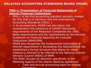 FRSi-1: Presentation of Financial Statements of
Islamic Financial Institutions
• FRSi-1 is the first accounting standard specially created
for IFIs that is in harmony with the International
Accounting Standards (IASs). I
• in its development, MASB had also taken into
consideration the substance of AAOIFI Standards,
requirements of the Malaysia’s Companies Act 1965,
Basle requirements and the requirements by the Revised
Guidelines on Financial Reporting for Licensed
Institutions (BNM/GP8).
• MASB also recognises the fundamental importance of
Shariah requirement in developing this Standard and has
established a formal structure that allows for issues
relating to Shariah to be referred to the National Shariah
Advisory Council (NSAC) of BNM.
• The NSAC focuses its attention specifically to the
following aspects of the Islamic Banking operations:
• Cash and accrual accounting basis for income
MALAYSIA ACCOUNTING STANDARDS BOARD (MASB)
 