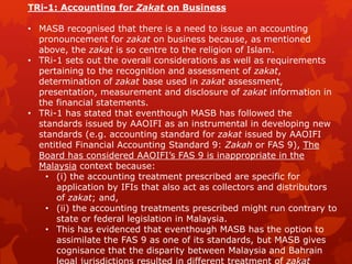 TRi-1: Accounting for Zakat on Business
• MASB recognised that there is a need to issue an accounting
pronouncement for zakat on business because, as mentioned
above, the zakat is so centre to the religion of Islam.
• TRi-1 sets out the overall considerations as well as requirements
pertaining to the recognition and assessment of zakat,
determination of zakat base used in zakat assessment,
presentation, measurement and disclosure of zakat information in
the financial statements.
• TRi-1 has stated that eventhough MASB has followed the
standards issued by AAOIFI as an instrumental in developing new
standards (e.g. accounting standard for zakat issued by AAOIFI
entitled Financial Accounting Standard 9: Zakah or FAS 9), The
Board has considered AAOIFI’s FAS 9 is inappropriate in the
Malaysia context because:
• (i) the accounting treatment prescribed are specific for
application by IFIs that also act as collectors and distributors
of zakat; and,
• (ii) the accounting treatments prescribed might run contrary to
state or federal legislation in Malaysia.
• This has evidenced that eventhough MASB has the option to
assimilate the FAS 9 as one of its standards, but MASB gives
cognisance that the disparity between Malaysia and Bahrain
 