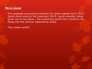 TRi-2: Ijarah
• The proposed accounting treatment for Ijarah spelled out in TRi-2:
Ijarah share some of the treatment FAS 8: Ijarah whereby Ijarah
gives rise to two items – the underlying Ijarah item owned by the
lessor and the usufruct obtained by lesser.
• This create conflict
 