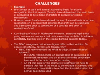 • Example –
• the concept of cash and accrual accounting basis for income
recognition, the first experts (fuqaha) have determined that cash basis
of accounting to be a mode of practice to account for Islamic
transactions.
• However, some fuqaha have allowed the use of accrual basis in income
recognition on a concept that assumes that profit can be estimated
and distributed prior to completion of a contract and prior to
realisation of cash.
• Co-mingling of funds in Mudarabah contracts, separate legal entity,
going concern are concepts that cash accounting has failed to address
completely but they exist in the Islamic banking business today..
• The NSAC recognises that where fuqaha differ in their opinion. To
ensure consistency, fairness and transparency,
• NSAC has recommended the MASB to adopt a harmonisation
approach
• the NSAC recommended an accrual basis of accounting as a
benchmark treatment and an alternative to the benchmark
treatment is the cash basis of accounting.
• An IFI that opts for the alternative treatment will have to
disclose that fact in the notes to the financial statement, and
to disclose a reconciliation to reflect the financial position had
accrual basis been used
CHALLENGES
 