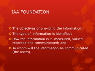 IAA FOUNDATION
 The objectives of providing the information;
 The type of information is identified;
 How the information is it measured, valued,
recorded and communicated; and
 To whom will the information be communicated
(the users).
 