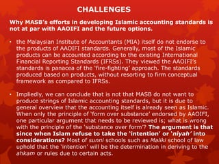Why MASB’s efforts in developing Islamic accounting standards is
not at par with AAOIFI and the future options.
• the Malaysian Institute of Accountants (MIA) itself do not endorse to
the products of AAOIFI standards. Generally, most of the Islamic
products can be accounted according to the existing International
Financial Reporting Standards (IFRSs). They viewed the AAOIFI’s
standards is panacea of the ‘fire-fighting’ approach. The standards
produced based on products, without resorting to firm conceptual
framework as compared to IFRSs.
• Impliedly, we can conclude that is not that MASB do not want to
produce strings of Islamic accounting standards, but it is due to
general overview that the accounting itself is already seen as Islamic.
When only the principle of ‘form over substance’ endorsed by AAOIFI,
one particular argument that needs to be reviewed is; what is wrong
with the principle of the ‘substance over form’? The argument is that
since when Islam refuse to take the ‘intention’ or ‘niyah’ into
considerations? Most of sunni schools such as Maliki school of law
uphold that the ‘intention’ will be the determination in deriving to the
ahkam or rules due to certain acts.
CHALLENGES
 
