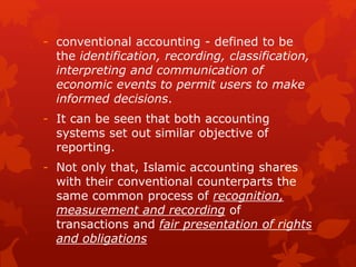 - conventional accounting - defined to be
the identification, recording, classification,
interpreting and communication of
economic events to permit users to make
informed decisions.
- It can be seen that both accounting
systems set out similar objective of
reporting.
- Not only that, Islamic accounting shares
with their conventional counterparts the
same common process of recognition,
measurement and recording of
transactions and fair presentation of rights
and obligations
 