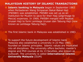 MALAYSIAN HISTORY OF ISLAMIC TRANSACTIONS
 Islamic banking in Malaysia began in September 1963
when Perbadanan Wang Simpanan Bakal-Bakal Haji
(PWSBH) was established. PWSBH was set up as an
institution for Muslim to save for their Hajj (pilgrimage to
Mecca) expenses. In 1969, PWSBH merged with Pejabat
Urusan Haji to form Lembaga Urusan dan Tabung Haji (now
known as Lembaga Tabung Haji).
 The first Islamic bank in Malaysia was established in 1983.
 To support the future development of Islamic bank
Malaysia also established a university in 23 May 1983,
founded on Islamic principles. Islamic values are inculcated
into all disciplines. The university offers bachelor, master's
degree and PhD courses at its 13 faculties, also known as
kulliyyah. The university is called International Islamic
University Malaysia (IIUM)
 