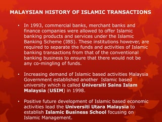 • In 1993, commercial banks, merchant banks and
finance companies were allowed to offer Islamic
banking products and services under the Islamic
Banking Scheme (IBS). These institutions however, are
required to separate the funds and activities of Islamic
banking transactions from that of the conventional
banking business to ensure that there would not be
any co-mingling of funds.
• Increasing demand of Islamic based activities Malaysia
Government established another Islamic based
university which is called Universiti Sains Islam
Malaysia (USIM) in 1998.
• Positive future development of Islamic based economic
activities lead the Universiti Utara Malaysia to
establish Islamic Business School focusing on
Islamic Management.
MALAYSIAN HISTORY OF ISLAMIC TRANSACTIONS
 