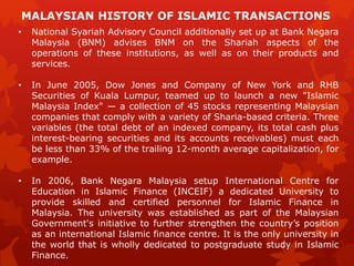 • National Syariah Advisory Council additionally set up at Bank Negara
Malaysia (BNM) advises BNM on the Shariah aspects of the
operations of these institutions, as well as on their products and
services.
• In June 2005, Dow Jones and Company of New York and RHB
Securities of Kuala Lumpur, teamed up to launch a new "Islamic
Malaysia Index" — a collection of 45 stocks representing Malaysian
companies that comply with a variety of Sharia-based criteria. Three
variables (the total debt of an indexed company, its total cash plus
interest-bearing securities and its accounts receivables) must each
be less than 33% of the trailing 12-month average capitalization, for
example.
• In 2006, Bank Negara Malaysia setup International Centre for
Education in Islamic Finance (INCEIF) a dedicated University to
provide skilled and certified personnel for Islamic Finance in
Malaysia. The university was established as part of the Malaysian
Government's initiative to further strengthen the country’s position
as an international Islamic finance centre. It is the only university in
the world that is wholly dedicated to postgraduate study in Islamic
Finance.
MALAYSIAN HISTORY OF ISLAMIC TRANSACTIONS
 