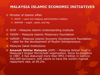  Minister of Islamic Affair
 JAKIM - Laws and religious administrative matters
 JAWHAR – waqaf , zakat, and Haj
 IKIM – Malaysia Islamic Understanding Institute
 YADIM – Malaysia Islamic Missionary Foundation
 YaPEIM – Malaysia Islamic Economy Development Foundation
– cater for the development of Muslim Entrepreneurs.
 Malaysia Zakat Institutions
 Amanah Ikhtiar Malaysia (AIM) – Malaysia Ikhtiar Trust is
Malaysia's largest Microcredit organization. Since its inception
in 1987, it has disbursed more than RM2.3 billion in loans to
262,000 borrowers. AIM claims to have the world's highest
repayment rate, at 99.2%.
MALAYSIA ISLAMIC ECONOMIC INITIATIVES
 