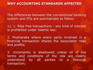 The differences between the conventional banking
system and IFIs are summarised as follow:
1): 1. Riba free transactions - any kind of interest
is prohibited under Islamic law;
2. Musharaka where every party involved in a
financial transaction shares the associated risks
and profits;
3. Uncertainty is disallowed unless all of the
terms and conditions of the risk are clearly
understood by all parties to a financial
transaction;
WHY ACCOUNTING STANDARDS AFFECTED
 