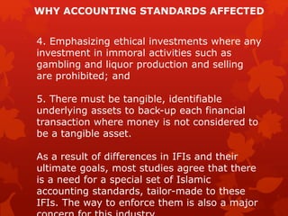 WHY ACCOUNTING STANDARDS AFFECTED
4. Emphasizing ethical investments where any
investment in immoral activities such as
gambling and liquor production and selling
are prohibited; and
5. There must be tangible, identifiable
underlying assets to back-up each financial
transaction where money is not considered to
be a tangible asset.
As a result of differences in IFIs and their
ultimate goals, most studies agree that there
is a need for a special set of Islamic
accounting standards, tailor-made to these
IFIs. The way to enforce them is also a major
 