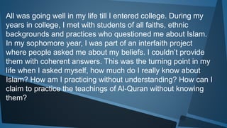 All was going well in my life till I entered college. During my
years in college, I met with students of all faiths, ethnic
backgrounds and practices who questioned me about Islam.
In my sophomore year, I was part of an interfaith project
where people asked me about my beliefs. I couldn’t provide
them with coherent answers. This was the turning point in my
life when I asked myself, how much do I really know about
Islam? How am I practicing without understanding? How can I
claim to practice the teachings of Al-Quran without knowing
them?
 