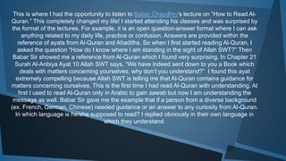 This is where I had the opportunity to listen to Babar Chaudhry’s lecture on “How to Read Al-
Quran.” This completely changed my life! I started attending his classes and was surprised by
the format of the lectures. For example, it is an open question-answer format where I can ask
anything related to my daily life, practice or confusion. Answers are provided within the
reference of ayats from Al-Quran and Ahadiths. So when I first started reading Al-Quran, I
asked the question “How do I know where I am standing in the sight of Allah SWT?” Then
Babar Sir showed me a reference from Al-Quran which I found very surprising. In Chapter 21
Surah Al-Anbiya Ayat 10 Allah SWT says, “We have indeed sent down to you a Book which
deals with matters concerning yourselves, why don’t you understand?” I found this ayat
extremely compelling because Allah SWT is telling me that Al-Quran contains guidance for
matters concerning ourselves. This is the first time I had read Al-Quran with understanding. At
first I used to read Al-Quran only in Arabic to gain sawab but now I am understanding the
message as well. Babar Sir gave me the example that if a person from a diverse background
(ex. French, German, Chinese) needed guidance or an answer to any curiosity from Al-Quran.
In which language is he/she supposed to read? I replied obviously in their own language in
which they understand.
 