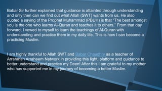 Babar Sir further explained that guidance is attainted through understanding
and only then can we find out what Allah (SWT) wants from us. He also
quoted a saying of the Prophet Muhammad (PBUH) is that “The best amongst
you is the one who learns Al-Quran and teaches it to others.” From that day
forward, I vowed to myself to learn the teachings of Al-Quran with
understanding and practice them in my daily life. This is how I can become a
practicing Muslim.
I am highly thankful to Allah SWT and Babar Chaudhry as a teacher of
Arrahman Arraheem Network in providing this light, platform and guidance to
better understand and practice my Deen! After this I am grateful to my mother
who has supported me in my journey of becoming a better Muslim.
 