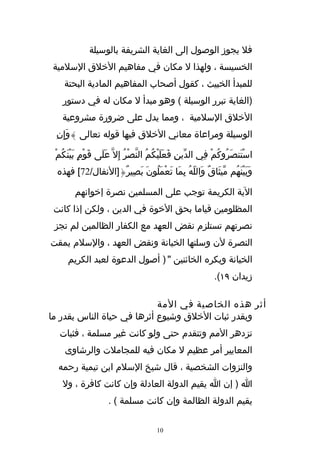 ‫فل يجوز الوصول إلى الغاية الشريفة بالوسيلة‬
‫الخسيسة ، ولهذا ل مكان في مفاهيم الخلق السلمية‬
    ‫للمبدأ الخبيث ، كقول أصحاب المفاهيم المادية البحتة‬
   ‫)الغاية تبرر الوسيلة ( وهو مبدأ ل مكان له في دستور‬
   ‫الخلق السلمية ، ومما يدل على ضرورة مشروعية‬
 ‫الوسيلة ومراعاة معاني الخلق فيها قوله تعالى }وَإِنِ‬

 ‫استَنصَرُوكُمْ فِي الدّينِ فَعلَيْكُمُ النّصْرُ إِل ّ عَلَى قَوْمٍ بيْنَكُمْ‬
         ‫َ‬                                     ‫َ‬                           ‫ْ‬
 ‫وَبيْنَهُم مّيثَاقٌ وَاللّهُ بِمَا تَعْملُونَ بَصِيرٌ{]النفال/27[ فهذه‬
                               ‫َ‬                                    ‫َ‬

        ‫الية الكريمة توجب على المسلمين نصرة إخوانهم‬
 ‫المظلومين قياما بحق الخوة في الدين ، ولكن إذا كانت‬
 ‫نصرتهم تستلزم نقض العهد مع الكفار الظالمين لم تجز‬
‫النصرة لن وسلتها الخيانة ونقض العهد ، والسلم يمقت‬
     ‫الخيانة ويكره الخائنين " ) أصول الدعوة لعبد الكريم‬
                                                              ‫زيدان ٩١(.‬

                            ‫أثر هذه الخاصية في المة‬
‫وبقدر ثبات الخلق وشيوع أثرها في حياة الناس بقدر ما‬
  ‫تزدهر المم وتتقدم حتى ولو كانت غير مسلمة ، فثبات‬
    ‫المعايير أمر عظيم ل مكان فيه للمجاملت والرشاوى‬
  ‫والنزوات الشخصية ، قال شيخ السلم ابن تيمية رحمه‬
   ‫ا ) إن ا يقيم الدولة العادلة وإن كانت كافرة ، ول‬
                     ‫يقيم الدولة الظالمة وإن كانت مسلمة ( .‬

                                        ‫01‬
 