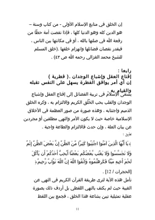 ‫إن الخلق في منابع السلم الولى - من كتاب وسنة –‬
 ‫هو الدين كله وهو الدنيا كلها ، فإذا نقصت أمة حظا من‬
    ‫رفعة ا في صلتها بالله ، أو في مكانتها بين الناس ،‬
       ‫فبقدر نقصان فضائلها وانهزام خلقها .)خلق المسلم‬
                     ‫للشيخ محمد الغزالي رحمه ا ص ٣٤( .‬

                                         ‫رابعا :‬
          ‫إقناع العقل وإشباع الوجدان . ) فطرية (‬
   ‫إن أي أمر يوافق الفطرة يسهل على النفس تقبله‬
                                             ‫والقيام به .‬
     ‫يسعى السلم في تربية الفضائل إلى إقناع العقل وإشباع‬
 ‫الوجدان والقلب بحب الخُلُق الكريم واللتزام به ، وكره الخلق‬
  ‫الذميم واجتنابه ، وهذه صورة من صور العظمة في الخلق‬
‫السلمية خاصة حيث ل يكون المر والنهي مطلقين أو مجردين‬
             ‫عن بيان العلة ، وإن حدث فاللتزام والطاعة واجبة .‬
                                                         ‫تطبيق :‬

 ‫}يَا أَيّهَا الّذِينَ آمنُوا اجْتنِبُوا كَثِيرا مّنَ الظّنّ إِنّ بَعْضَ الظّنّ إِثْمٌ‬
                                                     ‫َ‬        ‫َ‬

     ‫وَل تجَسّسُوا وَل يغْتَب بعْضُكُم بَعْضا أَيحِبّ أَحَدُكُمْ أَن يَأكُلَ‬
         ‫ْ‬                      ‫ُ‬                 ‫ّ‬      ‫َ َ‬           ‫َ َ‬
       ‫لَحْمَ أَخِيهِ ميْتا فَكَرِهْتُمُوهُ وَاتّقُوا اللهَ إِنّ اللّهَ تَوّابٌ رّحِيمٌ{‬
                                      ‫ّ‬                                 ‫َ‬

                                                               ‫]الحجرات / 21[ .‬
       ‫تأمل هذه الية لترى طريقة القرآن الكريم في النهي عن‬
      ‫الغيبة حيث لم يكتف بالنهي اللفظي بل أردف ذلك بصورة‬
          ‫عقلية تمثيلية تبين بشاعة هذا الخلق ، فجمع بين اللفظ‬

                                         ‫11‬
 