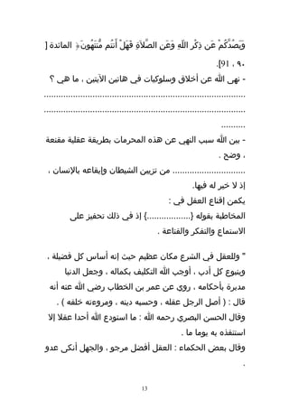 ‫وَيَصُدّكُمْ عَن ذِكْرِ اللّهِ وَعَنِ الصّلَةِ فَهَلْ أَنتُم مّنتَهُونَ{ المائدة ]‬

                                                                      ‫٠٩ ، 19[.‬
  ‫- نهى ا عن أخلق وسلوكيات في هاتين اليتين ، ما هي ؟‬
‫...................................................................................‬
‫...................................................................................‬
                                                                        ‫..........‬
‫- بين ا سبب النهي عن هذه المحرمات بطريقة عقلية مقنعة‬
                                                                       ‫، وضح .‬
 ‫.............................. من تزيين الشيطان وإيقاعه بالنسان ،‬
                                                             ‫إذ ل خير له فيها.‬
                                                   ‫يكمن إقناع العقل في :‬
          ‫المخاطبة بقوله }..................{ إذ في ذلك تحفيز على‬
                                              ‫الستماع والتفكر والقناعة .‬

 ‫" وللعقل في الشرع مكان عظيم حيث إنه أساس كل فضيلة ،‬
        ‫وينبوع كل أدب ، أوجب ا التكليف بكماله ، وجعل الدنيا‬
  ‫مدبرة بأحكامه ، روي عن عمر بن الخطاب رضي ا عنه أنه‬
     ‫قال : ) أصل الرجل عقله ، وحسبه دينه ، ومروءته خلقه ( .‬
 ‫وقال الحسن البصري رحمه ا : ما استودع ا أحدا عقل إل‬
                                                        ‫استنقذه به يوما ما .‬
‫وقال بعض الحكماء : العقل أفضل مرجو ، والجهل أنكى عدو‬
                                                                                 ‫.‬

                                        ‫31‬
 