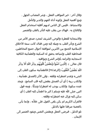 ‫وقال آخر : خير المواهب العقل ، وشر المصائب الجهل .‬
              ‫ومع أهمية العقل وكونه أداة الفهم والتدبر والتأمل‬
    ‫والستنباط ، فليس كل الناس لديهم أهلية استخدام العقل‬
       ‫والقناع به ، فهناك من يغلب عليه التأثر بالقلب والضمير‬

  ‫والستجابة للفطرة والوحي الشريف لمجرد صدور المر من‬
‫الشرع وتأثر القلب به وميله إليه ومن هناك كانت سمة الخلق‬
‫السلمية الجمع بين المرين لموافقة أحوال جميع المخاطبين.‬
‫فمخاطبة القلب وإشباعه يحقق له السكينة والطمأنينة الكافية‬
                          ‫لستجابته والتزامه بأوامر الشرع ونواهيه .‬
  ‫قال تعالى } }الّذِينَ آمَنُواْ وَتطْمَئِنّ قُلُوبُهُم بِذِكْرِ اللّهِ أَل َ بِذِكْرِ‬
                                                    ‫َ‬

  ‫اللّهِ تَطْمَئِنّ الْقُلُوبُ{]الرعد/٨٢[ فالطمأنينة سكون القلب إلي‬

 ‫الشيء وعدم اضطرابه وقلقه ، وفي الثر )الصدق طمأنينة ،‬
 ‫والكذب ريبة ( أي أن الصدق يطمئن إليه قلب السامع ، ويجد‬
    ‫عنده سكونا، والكذب يوجب له اضطرابا وشكا ، ومنه قول‬
    ‫النبي صلى ا عليه وسلم ) البر ما اطمأن إليه القلب ( أي‬
                                 ‫سكن إليه وزال عنه اضطرابه وقلقه .‬
  ‫فالقرآن الكريم لم يكن يلقي القول على عل ّته ، وإنما يأتي‬
                                              ‫بالقضية مبرهنا عليها بالدليل‬
 ‫تلو الدليل ، فيرضي العقل ويطمئن النفس ويقود الضمير إلى‬
                                                                         ‫اليمان .‬



                                        ‫41‬
 