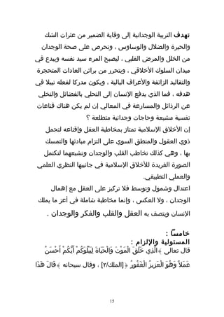 ‫تهدف التربية الوجدانية إلى وقاية الضمير من عثرات الشك‬
  ‫والحيرة والضلل والوساوس ، وتحرص على صحة الوجدان‬
‫من الخلل والمرض القلبي ، ليصبح المرء سيد نفسه ويبدع في‬
‫ميدان السلوك الخلقي ، ويتحرر من براثن العادات المتحجرة‬
‫والتقاليد الزائفة والعراف البالية ، ويكون مدركا لفعله نبيل في‬
 ‫هدفه ، فما الذي يدفع النسان إلى التحلي بالفضائل والتخلي‬
‫عن الرذائل والمسارعة في المعالي إن لم يكن هناك قناعات‬
                          ‫نفسية مشبعة وحاجات وجدانية متطلعة ؟‬
    ‫إن الخلق السلمية تمتاز بمخاطبة العقل وإقناعه لتحمل‬
    ‫ذوي العقول والمنطق السوي على التزام مبادئها والتمسك‬
    ‫بها ، وهي كذلك تخاطب القلب والوجدان وتشبعهما لتكتمل‬
‫الصورة الفريدة للخلق السلمية في جانبيها النظري العلمي‬
                                                         ‫والعملي التطبيقي.‬
       ‫اعتدال وشمول وتوسط فل تركيز على العقل مع إهمال‬
 ‫الوجدان ، ول العكس ، وإنما مخاطبة شاملة في أعز ما يملك‬
     ‫النسان ويتصف به العقل والقلب والفكر والوجدان .‬

                                                                          ‫خامسا :‬
                                                          ‫المسئولية واللزام :‬
    ‫قال تعالى }الّذِي خَلَقَ الْمَوْتَ وَالْحَيَاةَ لِيَبْلُوكُمْ أَيّكُمْ أَحْسَنُ‬
                          ‫َ‬

‫عَمَل ً وَهُوَ الْعَزِيزُ الْغَفُورُ {]الملك/٢[ ، وقال سبحانه }قَالَ هَذَا‬




                                       ‫51‬
 