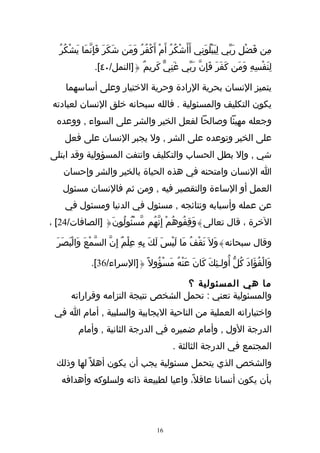 ‫مِن فَضْلِ ربّي لِيَبلُوَنِي أَأَشكُرُ أَمْ أَكْفُرُ ومَن شَكَرَ فَإِنّمَا يشْكُرُ‬
         ‫َ‬                     ‫َ‬                   ‫ْ‬            ‫ْ‬        ‫َ‬
                ‫لِنَفْسِهِ ومَن كَفَرَ فَإِنّ رَبّي غَنِيّ كَرِيمٌ {]النمل/٠٤[.‬
                                                                   ‫َ‬

     ‫يتميز النسان بحرية الرادة وحرية الختيار وعلى أساسهما‬
 ‫يكون التكليف والمسئولية . فالله سبحانه خلق النسان لعبادته‬
  ‫وجعله مهيئا وصالحا لفعل الخير والشر على السواء , ووعده‬
     ‫على الخير وتوعده على الشر , ول يجبر النسان على فعل‬
‫شي , وإل بطل الحساب والتكليف وانتفت المسؤولية وقد ابتلى‬
    ‫ا النسان وامتحنه في هذه الحياة بالخير والشر وإحسان‬
    ‫العمل أو الساءة والتقصير فيه , ومن ثم فالنسان مسئول‬
     ‫عن عمله وأسبابه ونتائجه , مسئول في الدنيا ومسئول في‬
‫الخرة ، قال تعالى}وَقِفُوهُمْ إِنّهُم مّسْئُولُونَ{ ]الصافات/42[ ،‬

  ‫وقال سبحانه}وَل َ تَقْفُ مَا لَيْسَ لَكَ بِهِ عِلْمٌ إِنّ السّمْعَ وَالبَصَرَ‬
        ‫ْ‬

               ‫وَالْفُؤَادَ كُلّ أُولـئِكَ كَانَ عَنْهُ مسْؤُول ً {]السراء/63[.‬
                                     ‫َ‬

                                     ‫ما هي المسئولية ؟‬
       ‫والمسئولية تعني : تحمل الشخص نتيجة التزامه وقراراته‬
 ‫واختياراته العملية من الناحية اليجابية والسلبية , أمام ا في‬
          ‫الدرجة الول , وأمام ضميره في الدرجة الثانية , وأمام‬
                                              ‫المجتمع في الدرجة الثالثة .‬
  ‫والشخص الذي يتحمل مسئولية يجب أن يكون أهل ً لها وذلك‬
   ‫بأن يكون أنسانا عاقل ً، واعيا لطبيعة ذاته ولسلوكه وأهدافه‬




                                        ‫61‬
 
