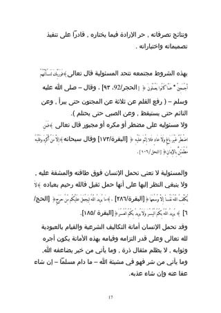 ‫ونتائج تصرفاته , حر الرادة فيما يختاره , قادرا على تنفيذ‬
                                                                            ‫تصميماته واختياراته .‬



    ‫بهذه الشروط مجتمعه تتحد المسئولية قال تعالى}فَوَرَبِّكَ لَنَسْألَنَّهُمْ‬

      ‫أَجْمَعِيَْ * عَمَّا كَانُوا يَعْمَلُونَ { ]الحجر/29، ٣٩[ ، وقال – صلى ا عليه‬

     ‫وسلم – ) رفع القلم عن ثلثة عن المجنون حتى يبرأ , وعن‬
                           ‫النائم حتى يستيقظ , وعن الصبي حتى يحتلم (.‬
       ‫ول مسئوليه على مضطر أو مكره أو مجبور قال تعالى }فَمَنَِ‬

‫اضْطُرَّ غَيْرَ بَاغٍ وَلَ عَادٍ فَل َ ِإثْمَ عَلَيْهِ { ]البقرة/٣٧١[ وقال سبحانه}إِلَّ مَنْ ُأكْرِهَ وَقَلْبُهُ‬
                                                                             ‫مُطْمَئِنٌّ بِالِيَانِ{]النحل/٦٠١[.‬


‫والمسئولية ل تعني تحمل النسان فوق طاقته والمشقة عليه ,‬
‫ول ينبغي النظر إليها على أنها حمل ثقيل فالله رحيم بعباده }لَ‬

‫يُكَلِّفُ اللّهُ نَفْساً إِلَّ وُسْعَهَا{]البقرة/٦٨٢[ ،}مَا يُرِيدُ اللّهُ لِيَجْعَلَ عَلَيْكُم مِّنْ حَرَجٍ{ ]الحج/‬

                                  ‫٦[ } يُرِيدُ اللّهُ بِكُمُ الْيُسْرَ وَلَ يُرِيدُ بِكُمُ الْعُسْرََ{]البقرة /٥٨١[.‬

     ‫وقد تحمل النسان أمانة التكاليف الشرعية والقيام بالعبودية‬
      ‫لله تعالى وعلى قدر التزامه وقيامه بهذه المانة يكون أجره‬
      ‫وثوابه , ل يظلم مثقال ذرة , وما يأتي من خير يضاعفه ا,‬
‫وما يأتي من شر فهو في مشيئة ا – ما دام مسلما – إن شاء‬
                                                                       ‫عفا عنه وإن شاء عذبه.‬


                                                        ‫71‬
 