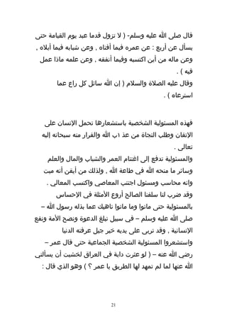 ‫قال صلى ا عليه وسلم- ) ل تزول قدما عبد يوم القيامة حتى‬
‫يسأل عن أربع : عن عمره فيما أفناه , وعن شبابه فيما أبله ,‬
 ‫وعن ماله من أين اكتسبه وفيما أنفقه , وعن علمه ماذا عمل‬
                                                   ‫فيه ( .‬
       ‫وقال عليه الصلة والسلم ) إن ا سائل كل راع عما‬
                                               ‫استرعاه ( .‬



   ‫فهذه المسئولية الشخصية باستشعارها تحمل النسان على‬
  ‫التقان وطلب النجاة من عذ ١ب ا والفرار منه سبحانه إليه‬
                                                   ‫تعالى .‬
    ‫والمسئولية تدفع إلى اغتنام العمر والشباب والمال والعلم‬
  ‫وسائر ما منحه ا في طاعة ا , ولذلك من أيقن أنه ميت‬
   ‫وانه محاسب ومسئول اجتنب المعاصي واكتسب المعالي .‬
       ‫وقد ضرب لنا سلفنا الصالح أروع المثلة في الحساس‬
  ‫بالمسئولية حتى ماتوا وما ماتوا ناهيك عما بذله رسول ا –‬
‫صلى ا عليه وسلم – في سبيل تبلغ الدعوة ونصح المة ونفع‬
         ‫النسانية , وقد تربى على يديه خير جيل عرفته الدنيا‬
   ‫واستشعروا المسئولية الشخصية الجماعية حتى قال عمر –‬
‫رضي ا عنه – ) لو عثرت دابة في العراق لخشيت أن يسألني‬
  ‫ا عنها لما لم تمهد لها الطريق يا عمر ؟ ( وهو الذي قال :‬




                           ‫12‬
 