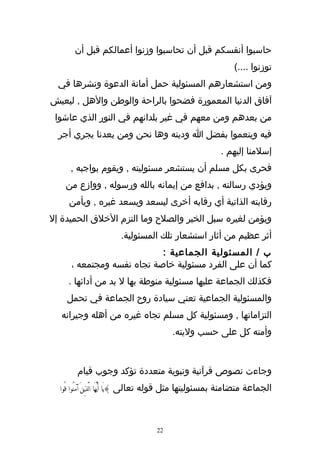 ‫حاسبوا أنفسكم قبل أن تحاسبوا وزنوا أعمالكم قبل أن‬
                                                                 ‫توزنوا ....(‬
  ‫ومن استشعارهم المسئولية حمل أمانة الدعوة ونشرها في‬
‫آفاق الدنيا المعمورة فضحوا بالراحة والوطن والهل , ليعيش‬
 ‫من بعدهم ومن معهم في غير بلدانهم في النور الذي عاشوا‬
  ‫فيه وينعموا بفضل ا ودينه وها نحن ومن بعدنا يجري أجر‬
                                                            ‫إسلمنا إليهم .‬
     ‫فحرى بكل مسلم أن يستشعر مسئوليته , ويقوم بواجبه ,‬
    ‫ويؤدي رسالته , بدافع من إيمانه بالله ورسوله , ووازع من‬
     ‫رقابته الذاتية أي رقابه أخرى ليسعد ويسعد غيره , ويأمن‬
‫ويؤمن لغيره سبل الخير والصلح وما التزم الخلق الحميدة إل‬
                        ‫أثر عظيم من أثار استشعار تلك المسئولية.‬
                            ‫ب / المسئولية الجماعية :‬
      ‫كما أن على الفرد مسئولية خاصة تجاه نفسه ومجتمعه ،‬
     ‫فكذلك الجماعة عليها مسئولية منوطة بها ل بد من أدائها .‬
    ‫والمسئولية الجماعية تعني سيادة روح الجماعة في تحمل‬
  ‫التزاماتها , ومسئولية كل مسلم تجاه غيره من أهله وجيرانه‬
                                          ‫وأمته كل على حسب وليته.‬



        ‫وجاءت نصوص قرآنية ونبوية متعددة تؤكد وجوب قيام‬
  ‫الجماعة متضامنة بمسئوليتها مثل قوله تعالى }يَا أَيُّهَا الَّذينَ آمَنُوا قُوا‬
                  ‫ِ‬



                                     ‫22‬
 