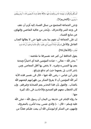 ‫أَنفُسَكُمْ وَأَهْلِيكُمْ نَاراً وقُودُهَا النَّاسُ وَالجَارَةُ عَلَيْهََا مَلَئِكَةٌ غِلَظٌَ شِدَادٌ لَ يَعْصُونَ اللَّهَ مَا َأمَرَهُمْ ويَفْعَلُونَ‬
                                                                                              ‫ِْ‬                    ‫َ‬

                                                                                                   ‫مَا يُؤْمَرُونَ {]التحريم/٦[ .‬

       ‫وحتى الجماعة المجتمع من تسلل الفساد إليه تُلزم أن تقف‬
‫في وجه الشر والنحراف ، وتُحذر من عاقبة التقاعس والتهاون‬
                                                                                                           ‫عن منابع الفساد.‬
‫إن على الجماعة أن تقوم بما يجب عليها حتى ل يطالها العذاب‬
           ‫العاجل والجل}وَاتَّقُواْ فِتْنَةًَ لَّ تُصِيبَّ الَّذينَ ظَلَمُواَْ مِنكُمْ خَآصَّةً وَاعْلَمُواَْ َأنَّ اللّهَ شَدِيدُ‬
                                                                             ‫ِ‬

                                                                                                        ‫الْعِقَابِ {]النفال/٥٢[.‬

                                  ‫يقول الحافظ أبن كثير عند تفسيرها ما ملخصه :‬
       ‫" يحذر ا – تعالى – عباده المؤمنين فتنة أي اختبارا ومحنة‬
          ‫يعم بها المسيء وغيره , ل يخص بها أهل المعاصي ومن‬
                                          ‫باشر الذنب بل يعمهما حيث لم تدفع وترفع .‬
   ‫وعن أبن عباس – رضي ا عنها – قال في تفسير هذه الية‬
  ‫أمر ا المؤمنين أن ل يقروا المنكر بين ظهرانيهم فيعمهم ا‬
‫بالعذاب . والقول بأن هذا التحذير يعم الصحابة وغيرهم , وإن‬
             ‫كان الخطاب معهم هو الصحيح والحاديث في ذلك كثيرة‬
                                                                                                                                         ‫منها :‬
 ‫ما رواه المام عن حذيفة بن اليمان أن رسول ا – صلى ا‬
        ‫عليه وسلم – قال : ٠) والذي نفسي بيده لتأمرن بالمعروف‬
    ‫ولتنهون عن المنكر أو ليوشكن ا أن يبعث عليكم عقابا من‬



                                                                        ‫32‬
 