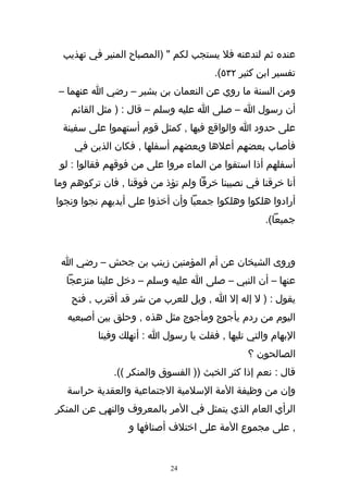 ‫عنده ثم لتدعنه فل يستجب لكم " )المصباح المنير في تهذيب‬
                                      ‫تفسير ابن كثير ٢٣٥(.‬
 ‫ومن السنة ما روي عن النعمان بن بشير – رضي ا عنهما –‬
    ‫أن رسول ا – صلى ا عليه وسلم – قال : ) مثل القائم‬
  ‫على حدود ا والواقع فيها , كمثل قوم أستهموا على سفينة‬
    ‫فأصاب بعضهم أعلها وبعضهم أسفلها , فكان الذين في‬
 ‫أسفلهم أذا استقوا من الماء مروا على من فوقهم فقالوا : لو‬
‫أنا خرقنا في نصيبنا خرقا ولم تؤذ من فوقنا , فان تركوهم وما‬
‫أرادوا هلكوا وهلكوا جمعيا وأن أخذوا على أيديهم نجوا ونجوا‬
                                                   ‫جميعا(.‬



 ‫وروى الشيخان عن أم المؤمنين زينب بن جحش – رضي ا‬
  ‫عنها – أن النبي – صلى ا عليه وسلم – دخل علينا منزعجا‬
    ‫يقول : ) ل إله إل ا , ويل للعرب من شر قد أقترب , فتح‬
   ‫اليوم من ردم يأجوج ومأجوج مثل هذه , وحلق بين أصبعيه‬
          ‫البهام والتي تليها , فقلت يا رسول ا : أنهلك وفينا‬
                                               ‫الصالحون ؟‬
              ‫قال : نعم إذا كثر الخبث )) الفسوق والمنكر ((.‬
   ‫وإن من وظيفة المة السلمية الجتماعية والعقدية حراسة‬
‫الرأي العام الذي يتمثل في المر بالمعروف والنهي عن المنكر‬
                 ‫, على مجموع المة على اختلف أصنافها و‬


                            ‫42‬
 