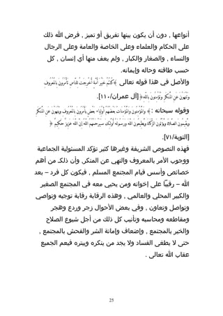 ‫أنواعها , دون أن يكون بينها تفريق أو تميز , فرض ا ذلك‬
       ‫على الحكام والعلماء وعلى الخاصة والعامة وعلى الرجال‬
         ‫والنساء , والصغار والكبار , ولم يعف منها أي إنسان , كل‬
                                                                                  ‫حسب طاقته وحاله وإيمانه.‬
       ‫والصل في هذا قوله تعالى }كُنتُمَْ خَيْرَ ُأمَّةٍ أُخْرِجتْ لِلنَّاسِ تَأْمُرُونَ بِالَْعْرُوفِ‬
                                             ‫َ‬

                                                          ‫وَتَنْهَوْنَ عَنِ الُْنكَرِ وَتُؤْمِنُونَ ِباللّهَِ{]آل عمران/٠١١[.‬

‫وقوله سبحانه :} وَالُْؤْمِنُونَ وَالُْؤْمِنَاتَُ بَعْضُهُمْ أَولِيَاء بَعْضٍ يَأْمُرُونَ بِالَْعْرُوفِ ويَنْهَوْنَ عَنِ الُْنكَرِ‬
                                                                  ‫ْ‬
          ‫وَيُقِيمُونَ الصَّلَةَ وَيُؤْتُونَ الزَّكَاةَ وَيُطِيعُونَ اللّهَ وَرَسُولَهُ ُأوْلَئِكَ سَيَرْحَمُهُمُ اللّهُ إِنَّ اللّهَ عَزِيزٌ حَكِيمٌَ {‬

                                                                                                                            ‫]التوبة/١٧[.‬
 ‫فهذه النصوص الشريفة وغيرها كثير تؤكد المسئولية الجماعية‬
‫ووجوب المر بالمعروف والنهي عن المنكر, وأن ذلكـ من أهم‬
‫خصائص وأسس قيام المجتمع المسلم , فيكون كل فرد – بعد‬
    ‫ا – رقيبا على إخوانه ومن يحيي معه في المجتمع الصغير‬
‫والكبير المحلي والعالمي , وهذه الرقابة رقابة توجيه وتواصي‬
            ‫وتواصل وتعاون , وفي بعض الحوال زجر وردع وهجر‬
        ‫ومقاطعه ومحاسبه وتأنيب كل ذلك من أجل شيوع الصلح‬
  ‫والخير بالمجتمع , وإضعاف وإماتة الشر والفحش بالمجتمع ,‬
    ‫حتى ل يطغى الفساد ول يجد من ينكره ويبتره فيعم الجميع‬
                                                                                                           ‫عقاب ا تعالى .‬




                                                                       ‫52‬
 