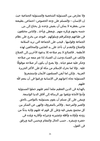‫ول تعارض بين المسئولية الشخصية والمسئولية الجماعية حيث‬
‫إن النسان – والمسلم على وجه الخصوص- اجتماعي بطبيعته‬
    ‫مدني بفطرته ل يمكن أن يعيش وحده بل يحتاج إلى بني‬
 ‫جنسه يحبهم ويكره منهم , ويعطي ويأخذ , والناس مختلفون‬
‫في طباعهم وتفكيرهم وسلوكهم ، فيوجد من يخرج على نظام‬
    ‫الجماعة وقوانينها , فيجب على الجماعة التي تريد السلمة‬
   ‫والصلح والتقدم أن تأخذ على يد العابثين والمخالفين لهذه‬
‫النظمة , فالصالح ل يتم صلحه إل بدعوة الخرين إلى الصلح‬
 ‫والكف عن الفساد،وحيث إن الفساد إذا عم منعه من صلحه‬
 ‫وعكر عليه صفو حياته , ول يصح أن يكون أثر صلحه موقوفا‬
  ‫عليه , وإل لما تحرك السلم من مكة أو على الكثر الجزيرة‬
       ‫العربية , ولكن لما أيقن المسلمون اليمان واستشعروا‬
 ‫المسئولية تجاه إخوانهم في النسانية ورغبوا في أن ينعم ا‬
                                                       ‫عليهم‬
  ‫بالهداية في الدين العظيم مثلما أنعم عليهم حملوا المسئولية‬
     ‫وأدوا المانة وبلغوا نور الرسالة إلى آفاق الدنيا الواسعة.‬
   ‫ويتبقى على كل مسلم أن يقوم بمسئوليته بالتواصي بالحق‬
  ‫والصبر والمرحمة , والمر بالمعروف والنهي عن المنكر بين‬
 ‫كل مجتمع يعيش فيه وعلى كل قوم له عليهم ولية بدءا من‬
     ‫زوجه وأولده وأهله وعشيرته وجيرانه وأقاربه وبلده في‬
   ‫حضره وسفره , حسب الحال والمقام ويحسن النية ويرفق‬
                                                  ‫في القول.‬

                            ‫62‬
 