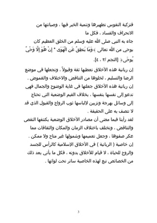 ‫فتزكية النفوس تطهيرها وتنمية الخير فيها ، وصيانتها من‬
                                     ‫النحراف والفساد ، فكل ما‬
     ‫جاء به النبي صلى ا عليه وسلم من الخلق العظيم كان‬
‫بوحي من ا تعالى }وَمَا يَنطِقُ عَنِ الْهوَى * إِنْ هُوَ إ ِل وَحْيٌ‬
       ‫ّ‬                   ‫َ‬

                                          ‫يُوحَى{ ]النجم /٣ ، ٤[.‬

‫إن ربانية هذه الخلق تعطيها ثقة وقبول ً ، وتجعلها في موضع‬
 ‫الرضا والتسليم ، لخلوها من التناقض والختلف والغموض .‬
‫إن ربانية هذه الخلق جعلتها في غاية الوضوح والجمال فهي‬
   ‫تدعو إلى نفسها بنفسها ، بخلف القيم الوضعية التي تحتاج‬
‫إلى وسائل بهرجة وتزيين للباسها ثوب الرواج والقبول الذي قد‬
                                      ‫ل تتصف به على الحقيقة .‬
‫لقد رأينا فيما مضى أن مصادر الخلق الوضعية يكتنفها النقص‬
   ‫والتناقض ، وتختلف باختلف الزمان والمكان والثقافات مما‬
  ‫عكر صفوها ، وجعل تعميمها وشمولها غير متاح ول ممكن .‬
   ‫إن خاصية ) الربانية ( في الخلق السلمية كالرأس للجسد‬
 ‫والروح للحياة ، ل قيام للخلق بدونه ، فكل ما يأتي بعد ذلك‬
            ‫من الخصائص تبع لهذه الخاصية سائر تحت لوائها .‬




                                ‫3‬
 