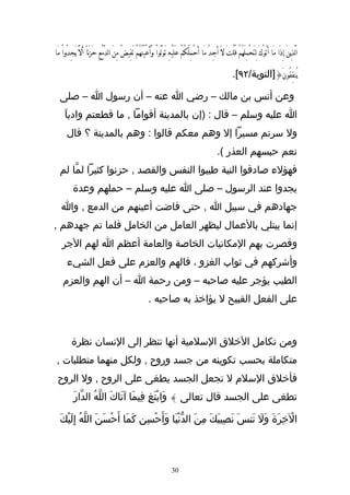 ‫الَّذينَ إِذَا مَا أَتَوْكَ لِتَحْمِلَهُمْ قُلْتَ لَ أَجِدُ مَا َأحْمِلُكُمَْ عَلَيْهَِ تَوَلَّواْ وَّأَعْيُنُهُمَْ تَفِيضُ مِنَ الدَّمعِ حَزَناً أَلَّ َيجِدُواْ مَا‬
                              ‫ْ‬                                                                                                                                 ‫ِ‬

                                                                                                                        ‫يُنفِقُونَ{]التوبة/٢٩[.‬

   ‫وعن أنس بن مالك – رضي ا عنه – أن رسول ا – صلى‬
      ‫ا عليه وسلم – قال : )إن بالمدينة أقواما , ما قطعتم وادياَ‬
        ‫ول سرتم مسيرا إل وهم معكم قالوا : وهم بالمدينة ؟ قال‬
                                                                                                              ‫نعم حبسهم العذر (.‬
   ‫فهؤلء صادقوا النية طيبوا النفس والقصد , حزنوا كثيرا لمّا لم‬
            ‫يجدوا عند الرسول – صلى ا عليه وسلم – حملهم وعدة‬
    ‫جهادهم في سبيل ا , حتى فاضت أعينهم من الدمع , وا‬
‫إنما يبتلي بالعمال ليظهر العامل من الخامل فلما تم جهدهم ,‬
    ‫وقصرت بهم المكانيات الخاصة والعامة أعظم ا لهم الجر‬
        ‫وأشركهم في ثواب الغزو ، فالهم والعزم على فعل الشيء‬
     ‫الطيب يؤجر عليه صاحبه – ومن رحمة ا – أن الهم والعزم‬
                                                               ‫على الفعل القبيح ل يؤاخذ به صاحبه .‬



           ‫ومن تكامل الخلق السلمية أنها تنظر إلى النسان نظرة‬
 ‫متكاملة بحسب تكوينه من جسد وروح , ولكل منهما متطلبات ,‬
 ‫فأخلق السلم ل تجعل الجسد يطغى على الروح , ول الروح‬
            ‫تطغى على الجسد قال تعالى } وَابْتَغِ فِيمَا آتَاكَ اللّهُ الدّارَ‬

   ‫الخِرَةَ وَل تَنسَ نَصِيبَكَ مِنَ الدّنيَا وَأَحْسِن كَمَا أَحْسَنَ اللّهُ إِلَيْكَ‬
                                               ‫ْ‬                          ‫َ‬         ‫ْ‬



                                                                               ‫03‬
 