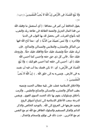 ‫وَل تَبْغِ الْفَسَادَ فِي الَرْضِ إِنّ اللهَ ل يُحِبّ الْمُفْسِدِينَ {]التوبة /‬
                                   ‫ّ َ‬               ‫ْ‬                        ‫َ‬
                                                                           ‫٢٩[ ٠‬

‫يقول الحافظ أبن كثير في معناها : ) أي أستعمل ما وهبك ا‬
 ‫من هذا المال الجزيل والنعمة الطائلة في طاعة ربك والتقرب‬
         ‫إليه بأنواع القربات, التي يحصل لك بها الثواب في الدنيا‬
 ‫والخره } وَل تَنسَ نَصِيبَكَ مِنَ الدّنْيَا { أي : مما أباح ا فيها‬
                                                       ‫َ‬

    ‫من المأكل والمشارب والملبس والمساكن والمناكح , فإن‬
‫لربك عليك حقا ولنفسك عليك حقا ولهلك عليك حقا , ولزوجك‬
    ‫عليك حقا , فآتي كل ذي حق حقه وأحسن كما أحسن ا‬
   ‫عليك ( أي : أحسن إلى خلقه كما أحسن هو إليك } وَل تَبْغِ‬
          ‫َ‬

 ‫الْفَسَادَ فِي الَرْضِ{ أي : ل تكن همتك بما أنت فيه أن تفسد‬
                                           ‫ْ‬

   ‫به في الرض , وتسيء به إلى خلق ا , } إِنّ اللّهَ ل يُحبّ‬
     ‫َ ِ‬

                                                              ‫الْمُفْسِدِينَ { .‬

     ‫والخلق السلمية عملت على تلبية مطالب الجسد وتنميته‬
 ‫بطيب المأكل والمشرب والمسكن والمنكح والملبس , وألزمت‬
‫بأخلق وسلوكيات يقوم بها ذلك الجسد السوي القوي , وبنفس‬
       ‫الدرجة سعت الخلق السلمية إلى إشباع أشواق الروح‬
  ‫وتعبيد طريقها في العروج إلى ا , بالتوحيد الخالص والذكر‬
‫الدائم والفكر المستقيم والسلوك الطاهر مع ا ثم مع النفس‬
      ‫ثم مع الخرين . حدث ذلك في تواؤم وانسجام واعتدال .‬


                                      ‫13‬
 