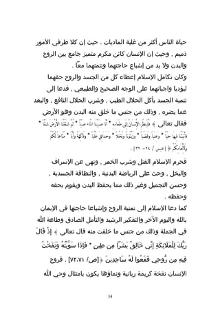 ‫حياة الناس أكثر من غلبة الماديات . حيث إن كل طرفي المور‬
    ‫ذميم , وحيث إن النسان كائن مكرم متميز جامع بين الروح‬
                                ‫والبدن ول بد من إشباع حاجتهما وتنمتهما معا .‬
        ‫وكان تكامل السلم إعطاء كل من الجسد والروح حقهما‬
       ‫ليؤديا واجباتهما على الوجه الصحيح والطبيعي , فدعا إلى‬
‫تنمية الجسد بأكل الحلل الطيب , وشرب الحلل النافع , والبعد‬
    ‫عما يضره , وذلك من جنس ما خلق منه البدن وهو الرض‬
 ‫فقال تعالى } فَلْيَنظُرَِ الِْنسَانُ ِإلَى طَعَامِهِ * أَنَّا صَبَبْنََا الَْاء صَبّاًَ * ثُمَّ شَقَقْنَا الَْرْضَ شَقّاً *‬
          ‫فَأَنبَتْنََا فِيهَا حَبّاً * وَعِنَباًَ وَقَضْباً * وَزَيْتُوناً ونَخْلً * وَحَدَائِقَ غُلْباًَ * وَفَاكِهَةً وَأَبّاً * مَّتَاعاًَ لَّكُمْ‬
                                                                                           ‫وَلَِنْعَامِكُمْ {]عبس / ٤٢- ٢٣[ .‬

           ‫فحرم السلم القتل وشرب الخمر , ونهى عن السراف‬
         ‫والبخل , وحث على الرياضة البدنية , والنظافة الجسدية ,‬
           ‫وحسن التجميل وغير ذلك مما يحفظ البدن ويقوم بحقه‬
                                                                                                                               ‫وحفظه .‬
  ‫كما دعا السلم إلى تمنية الروح وإشباعا حاجتها في اليمان‬
 ‫بالله واليوم الخر والتفكير الرشيد والتأمل الصادق وطاعة ا‬
‫في الجملة وذلك من جنس ما خلقت منه قال تعالى } إِذْ قَالَ‬

   ‫رَبّكَ لِلمَلئكَةِ إِنّي خَالِقٌ بشَرا مِن طِينٍ * فَإِذَا سَوّيتُهُ ونَفَخْتُ‬
           ‫ْ َ‬                                 ‫َ‬                   ‫ْ َ ِ‬

          ‫فِيهِ مِن رّوحِي فَقَعُوا لَهُ سَاجِدِينَ {]ص/ ١٧،٢٧[ . فروح‬

     ‫النسان نفخة كريمة ربانية ونماؤها يكون بامتثال وحي ا‬


                                                                    ‫43‬
 