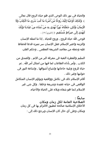 ‫والحياة في نور ذلك الوحي الذي هو حياة الروح قال تعالى‬
‫} وَكَذَلِكَ أَوْحَيْنَا إِلَيْكَ رُوحا مّنْ أَمْرِنَا مَا كُنتَ تَدْرِي مَا الْكِتَابُ وَل‬
‫َ‬

    ‫الِيمَانُ وَلَكِن جَعَلْنَاهُ نُورا نّهْدِي بهِ مَنْ نشَاء مِنْ عِبَادِنَا وَإِنّكَ‬
                                 ‫ّ‬        ‫ِ‬                                          ‫ْ‬
                                 ‫لَتَهْدِي إِلَى صِرَاطٍ مّسْتَقِيمٍ {]الشورى/٢٥[ .‬

      ‫فوحي ا حياة للروح , وروح للحياة , إذا ما امتثله النسان‬
   ‫والتزمه واعتبر السلم عقل النسان سر تميزه فدعا للحفاظ‬
         ‫عليه وجعله من مقاصد الشريعة العظمى , وحكم القلب‬

 ‫السليم والفطرة النقية في معرفة البر من الثم , والصدق من‬
    ‫الكذب , وأمر بأداء الطاعات لما فيها من امتثال أمر ا , ثم‬
  ‫حياة للروح وتلبية حاجاتها وإشباع أشواقها , وإشاعة النور في‬
                                                               ‫جوانبها وغير ذلك .‬
‫أقام السلم ذلك في تكامل وواقعية وتواؤم النسان المتكامل‬
        ‫الواقعي في حياته عقيدة وشريعة وخلقا . وكل شي غير‬
                   ‫السلم إنما هو شقاء وبلء على الحياة والحياء.‬

                                                ‫سابعا :‬
                     ‫الصلحية العامة لكل زمان ومكان‬
      ‫الخلق السلمية صالحة لتطبيق اللتزام بها في كل زمان‬
              ‫ومكان وعلى أي حال كان النسان ويرجع ذلك إلى :‬




                                           ‫53‬
 
