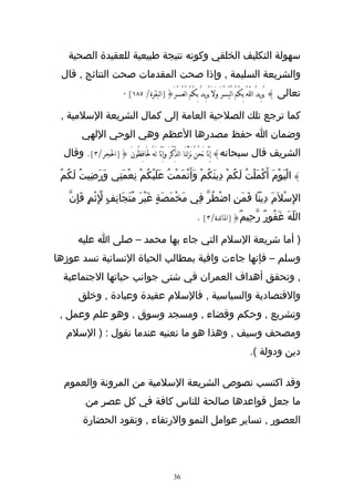 ‫سهولة التكليف الخلقي وكونه نتيجة طبيعية للعقيدة الصحية‬
 ‫والشريعة السليمة , وإذا صحت المقدمات صحت النتائج , قال‬
                         ‫تعالى } يُرِيدُ اللّهَُ بِكُمُ الْيُسْرَ وَلَ يُريدُ بِكُمُ الْعُسْرَ{]البقرة/ ٥٨١[ ٠‬
                                                             ‫ِ‬

 ‫كما ترجع تلك الصلحية العامة إلى كمال الشريعة السلمية ,‬
         ‫وضمان ا حفظ مصدرها العظم وهي الوحي اللهي‬
  ‫الشريف قال سبحانه} إِنَّا نَحْنُ نَزَّلْنَا الذِّكْرَ وَإِنَّا لَهُ لََافِظُونَ {]الجر/٣[. وقال‬

 ‫} اليَوْمَ أَكْملْتُ لَكُمْ دِينَكُمْ وَأَتْمَمْتُ عَلَيْكُمْ نِعْمَتِي وَرَضِيتُ لَكُمُ‬
                                                                         ‫َ‬           ‫ْ‬

                ‫ّ‬
    ‫الِسْلَمَ دِينا فَمَنِ اضْطُرّ فِي مَخْمَصَةٍ غَيْرَ مُتَجَانِفٍ لِثْمٍ فَإِنّ‬
                                                            ‫اللّهَ غَفُورٌ رّحِيمٌ{]الائدة/٣[ .‬

       ‫) أما شريعة السلم التي جاء بها محمد – صلى ا عليه‬
‫وسلم – فإنها جاءت وافية بمطالب الحياة النسانية تسد عوزها‬
  ‫, وتحقق أهداف العمران في شتى جوانب حياتها الجتماعية‬
       ‫والقتصادية والسياسية , فالسلم عقيدة وعبادة , وخلق‬
 ‫وتشريع , وحكم وقضاء , ومسجد وسوق , وهو علم وعمل ,‬
   ‫ومصحف وسيف , وهذا هو ما نعنيه عندما نقول : ) السلم‬
                                                                                     ‫دين ودولة (.‬

  ‫وقد اكتسب نصوص الشريعة السلمية من المرونة والعموم‬
          ‫ما جعل قواعدها صالحة للناس كافة في كل عصر من‬
         ‫العصور , تساير عوامل النمو والرتقاء , وتقود الحضارة‬




                                                 ‫63‬
 