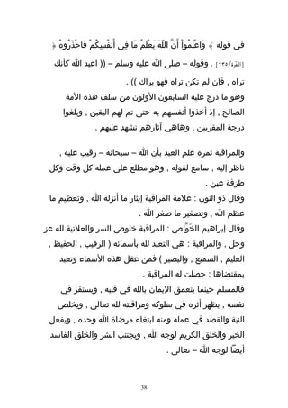 ‫في قوله } وَاعْلَمُواْ أَنّ اللّهَ يَعْلَمُ مَا فِي أَنفُسكُمْ فَاحْذَرُوهُ {‬
                    ‫ِ‬

  ‫]البقرة/٥٣٢[ . وقوله – صلى ا عليه وسلم – )) اعبد ا كأنك‬

                              ‫تراه , فإن لم تكن تراه فهو يراك (( .‬
      ‫وهو ما درج عليه السابقون الولون من سلف هذه المة‬
     ‫الصالح , إذ أخذوا أنفسهم به حتى تم لهم اليقين , وبلغوا‬
                  ‫درجة المقربين , وهاهي آثارهم تشهد عليهم .‬

    ‫والمراقبة ثمرة علم العبد بأن ا – سبحانه – رقيب عليه ,‬
 ‫ناظر إليه , سامع لقوله , وهو مطلع على عمله كل وقت وكل‬
                                                              ‫طرفة عين .‬
 ‫وقال ذو النون : علمة المراقبة إيثار ما أنزله ا , وتعظيم ما‬
                                   ‫عظم ا , وتصغير ما صغر ا .‬
‫وقال إبراهيم الخَوّاص : المراقبة خلوص السر والعلنية لله عز‬
 ‫وجل , والمراقبة : هي التعبد لله بأسمائه ) الرقيب , الحفيظ ,‬
    ‫العليم , السميع , والبصير ( فمن عقل هذه السماء وتعبد‬
                                     ‫بمقتضاها : حصلت له المراقبة .‬
    ‫فالمسلم حينما يتعمق اليمان بالله في قلبه , ويستقر في‬
   ‫نفسه , يظهر أثره في سلوكه ومراقبته لله تعالى , ويخلص‬
 ‫النية والقصد في عمله ومنه ابتغاء مرضاة ا وحده , ويفعل‬
 ‫الخير والخلق الكريم لوجه ا , ويجتنب الشر والخلق الفاسد‬
                                              ‫أيضا لوجه ا – تعالى .‬



                                    ‫83‬
 