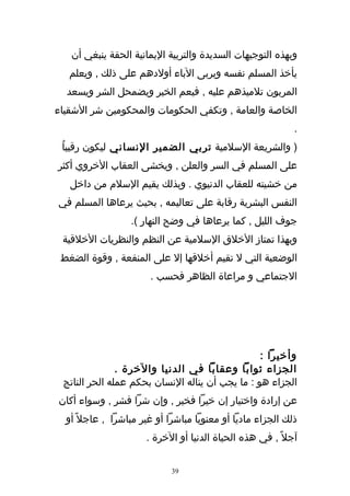 ‫وبهذه التوجيهات السديدة والتربية اليمانية الحقة ينبغي أن‬
   ‫يأخذ المسلم نفسه ويربى الباء أولدهم على ذلك , ويعلم‬
  ‫المربون تلميذهم عليه , فيعم الخير ويضمحل الشر ويسعد‬
‫الخاصة والعامة , وتكفي الحكومات والمحكومين شر الشقياء‬
                                                            ‫.‬
 ‫) والشريعة السلمية تربي الضمير النساني ليكون رقيباُ‬
‫على المسلم في السر والعلن , ويخشى العقاب الخروي أكثر‬
   ‫من خشيته للعقاب الدنيوي . وبذلك يقيم السلم من داخل‬
‫النفس البشرية رقابة على تعاليمه , بحيث يرعاها المسلم في‬
                  ‫جوف الليل , كما يرعاها في وضح النهار (.‬
 ‫وبهذا تمتاز الخلق السلمية عن النظم والنظريات الخلقية‬
 ‫الوضعية التي ل تقيم أخلقها إل على المنفعة , وقوة الضغط‬
                       ‫الجتماعي و مراعاة الظاهر فحسب .‬




                                                 ‫وأخيرا :‬
               ‫الجزاء ثوابا وعقابا في الدنيا والخرة .‬
 ‫الجزاء هو : ما يجب أن يناله النسان بحكم عمله الحر الناتج‬
‫عن إرادة واختيار إن خيرا فخير , وإن شرا فشر , وسواء أكان‬
  ‫ذلك الجزاء ماديا أو معنويا مباشرا أو غير مباشرا , عاجل ً أو‬
                      ‫آجل ً , في هذه الحياة الدنيا أو الخرة .‬


                            ‫93‬
 