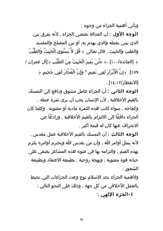 ‫وتأتي أهمية الجزاء من وجوه :‬
    ‫الوجه الول : أن العدالة تقتضي الجزاء , لنه يفرق بين‬
      ‫الذي يبني بعمله والذي يهدم به, أو بين المصلح والمفسد‬
  ‫والطيب والخبيث , قال تعالى } قُل ل ّ يَستَوِي الخَبِيثُ وَالطّيّبُ‬
                    ‫ْ‬       ‫ْ‬

‫{ ]المائدة/٠٠١[ ،} حَتّىَ يَمِيزَ الخَبِيثَ مِنَ الطّيّبِ {]آل عمران /‬
                                  ‫ْ‬

       ‫٩٧١[، }إِنّ الَبْرَارَ لَفِي نَعِيمٍ * وإِنّ الْفُجّارَ لَفِي جَحِيمٍ {‬
                                      ‫َ‬                         ‫ْ‬

                                                       ‫]النفطار/٣١،٤١[ .‬
  ‫الوجه الثاني : أن الجزاء عامل مشوق ودافع إلى التمسك‬
       ‫بالقيم الخلقية , لن النسان يجب أن يرى ثمرة عمله ,‬
 ‫وكفاحه , سواء كانت هذه الثمرة مادية أو معنوية . وكلما كان‬
         ‫الجزاء دافعا إلى اللتزام بالقيم الخلقية , ورادعا عن‬
                                    ‫النحراف عنها كان له قيمة أكبر .‬
  ‫الوجه الثالث : أن التمسك بالقيم الخلقية عمل مقدس ,‬
 ‫لنه يمثل أوامر ا , وأن من يقدس ا ويحترم أوامره يلتزم‬
  ‫بهذه القيم , والتزامه بها في ضوء هذه المشاعر يضفي على‬
   ‫حياته قوة معنوية , وبهجة روحية , بطبيعة العتقاد وبطبيعة‬
                                                                  ‫الشعور .‬
   ‫ولهمية الجزاء نجد السلم نوع وعدد الجزاءات التي تحيط‬
       ‫بالعمل الخلقي من كل جهة , وذلك على النحو التالي :‬
                                                 ‫1 - الجزء اللهي :‬



                                    ‫04‬
 