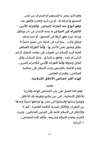 ‫وهو الذي يشعر به المستقيم أو المنحرف من تقدير‬
   ‫المجتمع واحترامه له , أو من تأنيبه وهجره والنفور منه .‬
 ‫وهو أنواع منه الجزاء المباشر , والجزاء الدبي :‬
 ‫فالجزاء غير المباشر ما يجده النسان من حب وتفاؤل‬
     ‫ونزعة خيرة يظهر أثرها في المجتمع , أو حسد وحقد‬
   ‫ونفاق وكذب , يبدو أثره في الحياة حتى تصبح جحيما ل‬
  ‫يطاق وتضيق نفس الخيار بها , وأما الجزاء المباشر‬
‫ففيما قرره السلم من عقوبات على مفاسد السلوك كرجم‬
  ‫الزاني أو جلده , وقطع يد السارق , وجلد السكران وقتل‬
 ‫القاتل ونحوها وأما الجزاء الدبي فكاحترام الخيرين ,‬
     ‫وعدم العتداد بالفاسقين وحث السلم على مجالسة‬
                          ‫الصالحين , وهجران العاصين .‬
             ‫فهذه أهم خصائص الخلق السلمية.‬

                          ‫خلصة‬
      ‫قوام هذا الفصل على بيان الخصائص الهامة والبارزة‬
   ‫للخلق السلمية , التي تبين ملمح وطبيعة تلك الخلق ,‬
‫وتوضح سماتها وقسماتها التي تنفرد بها وتجعلها نسيجا وحدها‬
     ‫بين النظريات والفكار البشرية الناقصة القاصرة , كيف ل‬
 ‫والخلق في السلم قائمة على الوحيين الصادقيين , وثمرة‬
   ‫اللتزام بعقيدة السلم وشريعته . وأهم هذه الخصائص :‬
                                                  ‫١- الربانية‬


                            ‫24‬
 
