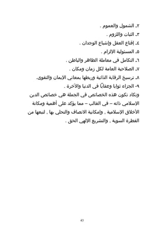 ‫٢ـ الشمول والعموم .‬
                                         ‫٣ـ الثبات واللزوم .‬
                          ‫٤ـ إقناع العقل وإشباع الوجدان .‬
                                      ‫٥ـ المسئولية اللزام .‬
                   ‫٦ـ التكامل في معاملة الظاهر والباطن .‬
                     ‫٧ـ الصلحية العامة لكل زمان ومكان .‬
    ‫٨ـ ترسيخ الرقابة الذاتية وربطها بمعاني اليمان والتقوى.‬
                  ‫٩- الجزاء ثوابا وعقابا في الدنيا والخرة .‬
‫وتكاد تكون هذه الخصائص في الجملة هي خصائص الدين‬
  ‫السلمي ذاته – في الغالب – مما يؤكد على أهمية ومكانة‬
‫الخلق السلمية , وإمكانية التصاف والتحلي بها , لنبعها من‬
                   ‫الفطرة السوية , والتشريع اللهي الحق .‬




                           ‫34‬
 