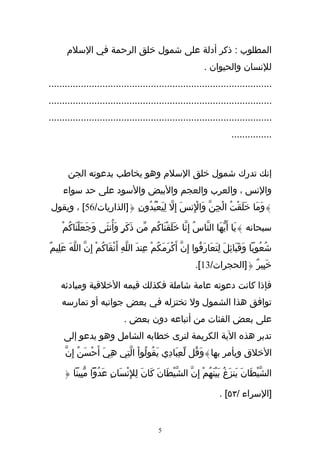‫المطلوب : ذكر أدلة على شمول خلق الرحمة في السلم‬
                                                                  ‫للنسان والحيوان .‬
‫...................................................................................‬
‫...................................................................................‬
‫...................................................................................‬
                                                                             ‫...............‬



       ‫إنك تدرك شمول خلق السلم وهو يخاطب بدعوته الجن‬
     ‫والنس ، والعرب والعجم والبيض والسود على حد سواء‬
 ‫}وَمَا خَلَقْتُ الْجِنّ وَالِنسَ إ ِل لِيَعْبُدُونِ {]الذاريات/65[ ، ويقول‬
                                      ‫ّ‬        ‫ْ‬

     ‫سبحانه }يَا أَيهَا النّاسُ إِنّا خَلَقْنَاكُم مّن ذَكَرٍ وَأُنثَى وَجَعَلنَاكُمْ‬
            ‫ْ‬                                                         ‫ّ‬

‫شُعُوبا وَقَبَائِلَ لِتَعَارَفُوا إِنّ أَكْرَمَكُمْ عِندَ اللّهِ أَتْقَاكُمْ إِنّ اللهَ عَلِيمٌ‬
          ‫ّ‬
                                                              ‫خَبِيرٌ {]الحجرات/31[.‬

    ‫فإذا كانت دعوته عامة شاملة فكذلك قيمه الخلقية ومبادئه‬
     ‫توافق هذا الشمول ول تختزله في بعض جوانبه أو تمارسه‬
                               ‫على بعض الفئات من أتباعه دون بعض .‬
      ‫تدبر هذه الية الكريمة لترى خطابه الشامل وهو يدعو إلى‬
      ‫الخلق ويأمر بها}وَقُل لّعِبَادِي يَقُولُواْ الّتِي هِيَ أَحْسَنُ إِنّ‬

      ‫الشّيطَانَ يَنزَغُ بَينَهُمْ إِنّ الشّيْطَانَ كَانَ لِلِنسَانِ عَدُوّا مّبِينا {‬
                             ‫ْ‬                                  ‫ْ‬                ‫ْ‬

                                                                        ‫]السراء /٣٥[ .‬


                                              ‫5‬
 