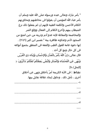 ‫" يأمر تبارك وتعالى عبده ورسوله صلى ا عليه وسلم أن‬
    ‫يأمر عباد ا المؤمنين أن يقولوا في مخاطبتهم ومحاورتهم‬
     ‫الكلم الحسن والكلمة الطيبة فإنهم إن لم يفعلوا ذلك نزغ‬
              ‫الشيطان بينهم وأخرج الكلم إلى الفعال ووقع الشر‬
  ‫والمخاصمة والمقاتلة فإنه عدو آدم وذريته من حين امتنع من‬
    ‫السجود لدم وعداوته ظاهرة بينة ".تفسير ابن كثير )٦٤/٣( .‬
‫إنها دعوة عامة للقول الطيب والعفة في المنطق بجميع أنواعه‬
                                                ‫في كل حال ومع كل أحد .‬
   ‫قال تعالي}إِنّ اللّهَ يَأْمُرُ بِالْعَدْلِ وَالِحْسَانِ وَإِيتَاء ذِي الْقُرْبَى‬

 ‫وَينْهَى عَنِ الْفَحشَاء وَالْمُنكَرِ وَالْبَغْيِ يَعِظُكُمْ لَعَلكُمْ تَذَكّرُونَ {‬
                   ‫ّ‬                                             ‫ْ‬                ‫َ‬

                                                                      ‫]النحل/٠٩[‬
         ‫نشاط : في الية الكريمة أمرٌ بأخلقٍ ونهي عن أخلق‬
                ‫أخرى ، تأمل ذلك ، وحاول إيجاد علقةَ تقابلٍ بينها.‬
‫١- ...............................................................................‬
                                                                               ‫.....‬
‫٢-................................................................................‬
                                                                               ‫.....‬
‫٣-................................................................................‬
                                                                               ‫.....‬




                                         ‫6‬
 