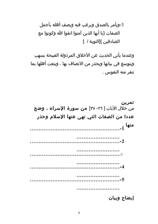 ‫3-ويأمر بالصدق ويرغب فيه ويصف أهله بأجمل‬
    ‫الصفات }يا أيها الذين آمنوا اتقوا ا وكونوا مع‬
                                ‫الصادقين {]التوبة / [‬

  ‫وعندما يأتي الحديث عن الخلق المرذولة القبيحة يسهب‬
‫ويتوسع في بيانها ويحذر من التصاف بها ، وينعت أهلها بما‬
                                           ‫تنفر منه النفوس .‬




                                        ‫تمرين‬
  ‫من خلل اليات ] ٦٢- ٧٣[ من سورة السراء ، وضح‬
    ‫عددا من الصفات التي نهى عنها السلم وحذر‬
                                                       ‫منها .‬
‫1 - ....................................................‬
                           ‫.........................‬
‫2 - ....................................................‬
                           ‫.........................‬
‫3- ....................................................‬
                           ‫.........................‬
‫4 - ....................................................‬
                           ‫.........................‬
‫5 - ....................................................‬
                           ‫.........................‬

                                              ‫إيضاح وبيان‬


                            ‫8‬
 