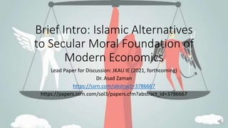 Brief Intro: Islamic Alternatives
to Secular Moral Foundation of
Modern Economics
Lead Paper for Discussion: JKAU IE (2021, forthcoming)
Dr. Asad Zaman
https://ssrn.com/abstract=3786667
https://papers.ssrn.com/sol3/papers.cfm?abstract_id=3786667
 