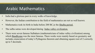 • India had a glorious past in every walks of knowledge.
• However, the Indian contribution to the field of mathematics are not so well known.
• Mathematics took its birth in India before 200 BC,ie the Shulba period.
• The sulba sutras were developed during Indus valley civilization.
• There were seven famous Sulbakars (mathematicians of indus valley civilization) among
which Baudhyana was the most famous. There works were mainly based on geometry and
includes enunciation of today’s Pythagoras theorem and obtaining square root of 2 correctly
up to 5 decimals.
Arabic Mathematics
 