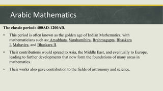 The classic period: 400AD-1200AD.
• This period is often known as the golden age of Indian Mathematics, with
mathematicians such as: Aryabhata, Varahamihira, Brahmagupta, Bhaskara
I, Mahavira, and Bhaskara II.
• Their contributions would spread to Asia, the Middle East, and eventually to Europe,
leading to further developments that now form the foundations of many areas in
mathematics.
• Their works also gave contribution to the fields of astronomy and science.
Arabic Mathematics
 