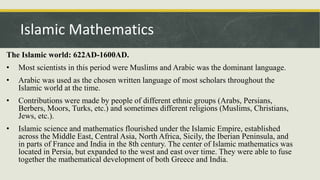 The Islamic world: 622AD-1600AD.
• Most scientists in this period were Muslims and Arabic was the dominant language.
• Arabic was used as the chosen written language of most scholars throughout the
Islamic world at the time.
• Contributions were made by people of different ethnic groups (Arabs, Persians,
Berbers, Moors, Turks, etc.) and sometimes different religions (Muslims, Christians,
Jews, etc.).
• Islamic science and mathematics flourished under the Islamic Empire, established
across the Middle East, Central Asia, North Africa, Sicily, the Iberian Peninsula, and
in parts of France and India in the 8th century. The center of Islamic mathematics was
located in Persia, but expanded to the west and east over time. They were able to fuse
together the mathematical development of both Greece and India.
Islamic Mathematics
 